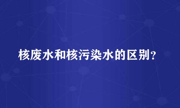 核废水和核污染水的区别？