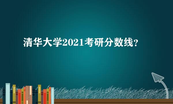 清华大学2021考研分数线？