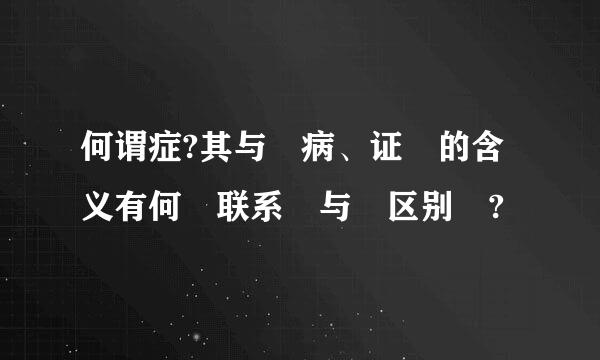 何谓症?其与 病、证 的含义有何 联系 与 区别 ?