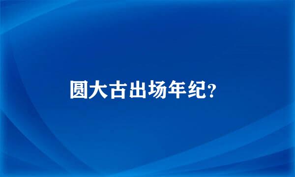 圆大古出场年纪？