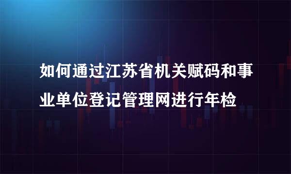 如何通过江苏省机关赋码和事业单位登记管理网进行年检