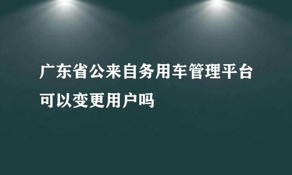 广东省公来自务用车管理平台可以变更用户吗