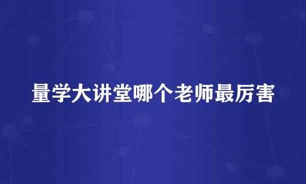 量学大讲堂哪个老师最厉害