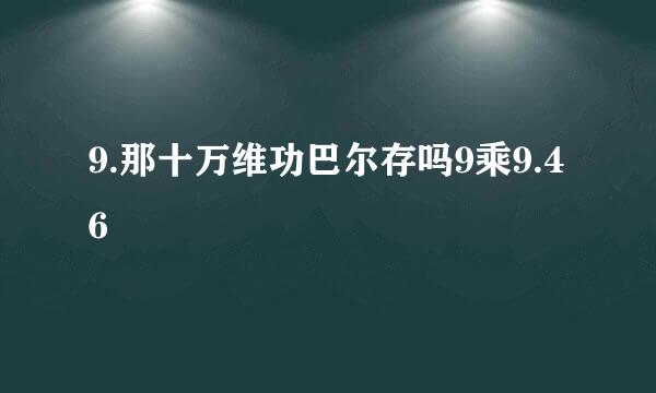 9.那十万维功巴尔存吗9乘9.46