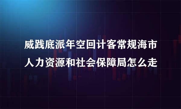 威践底派年空回计客常规海市人力资源和社会保障局怎么走