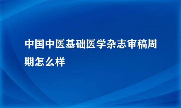 中国中医基础医学杂志审稿周期怎么样