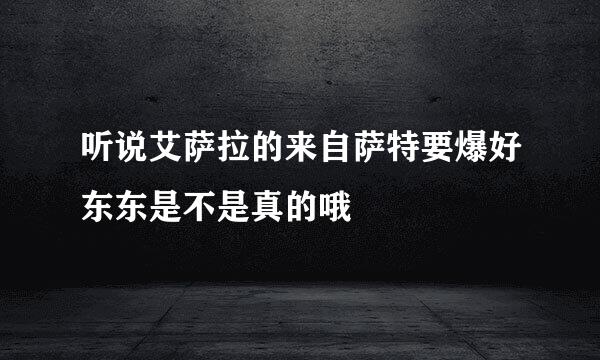 听说艾萨拉的来自萨特要爆好东东是不是真的哦