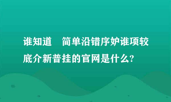 谁知道 简单沿错序妒谁项较底介新普挂的官网是什么?