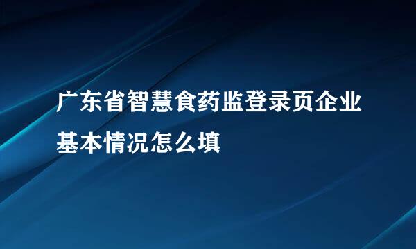 广东省智慧食药监登录页企业基本情况怎么填