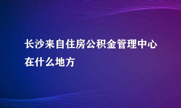 长沙来自住房公积金管理中心在什么地方