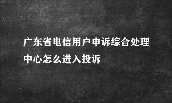 广东省电信用户申诉综合处理中心怎么进入投诉