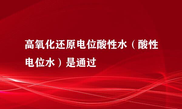 高氧化还原电位酸性水（酸性电位水）是通过