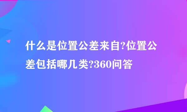 什么是位置公差来自?位置公差包括哪几类?360问答