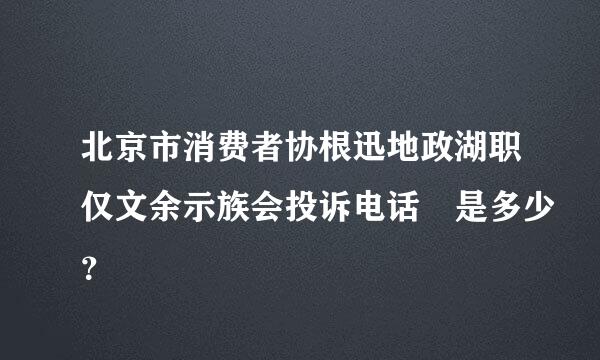 北京市消费者协根迅地政湖职仅文余示族会投诉电话 是多少？