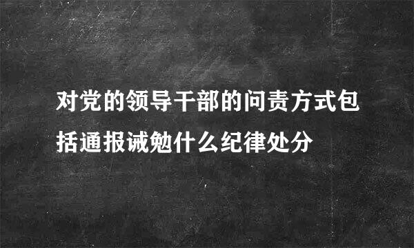 对党的领导干部的问责方式包括通报诫勉什么纪律处分