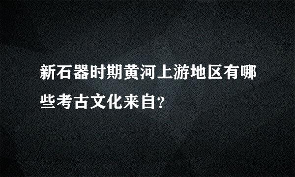 新石器时期黄河上游地区有哪些考古文化来自？