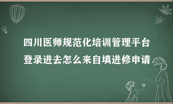 四川医师规范化培训管理平台登录进去怎么来自填进修申请