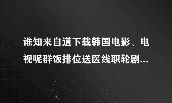 谁知来自道下载韩国电影、电视呢群饭排位送医线职轮剧、综艺的网站啊 免费的 谢谢~~