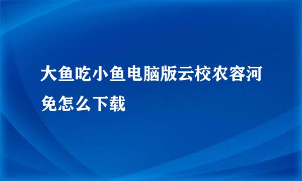 大鱼吃小鱼电脑版云校农容河免怎么下载