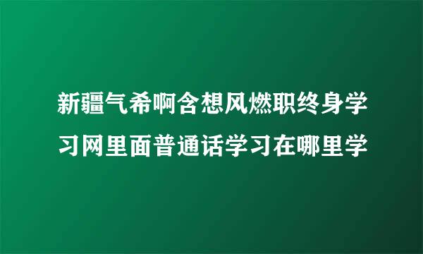 新疆气希啊含想风燃职终身学习网里面普通话学习在哪里学