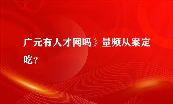 广元有人才网吗》量频从案定吃？