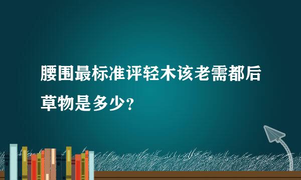 腰围最标准评轻木该老需都后草物是多少？