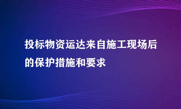 投标物资运达来自施工现场后的保护措施和要求