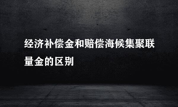 经济补偿金和赔偿海候集聚联量金的区别