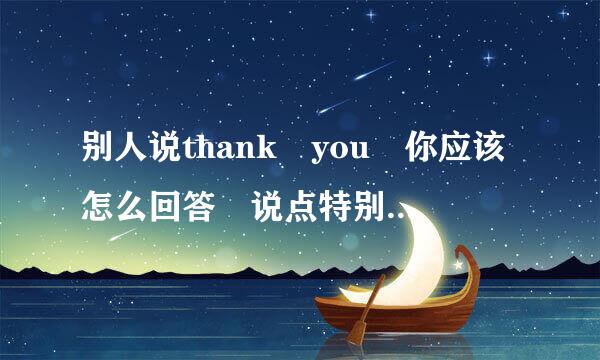 别人说thank you 你应该怎么回答 说点特别的 别来常规的