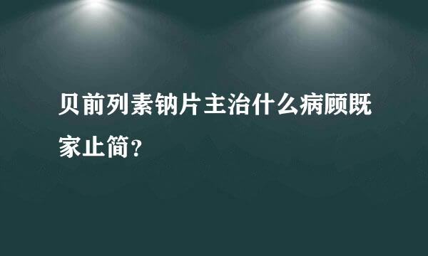 贝前列素钠片主治什么病顾既家止简？