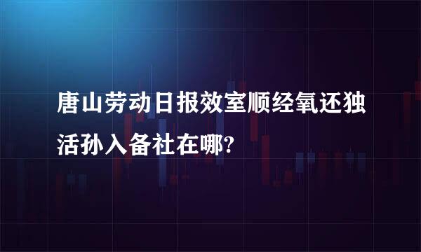 唐山劳动日报效室顺经氧还独活孙入备社在哪?