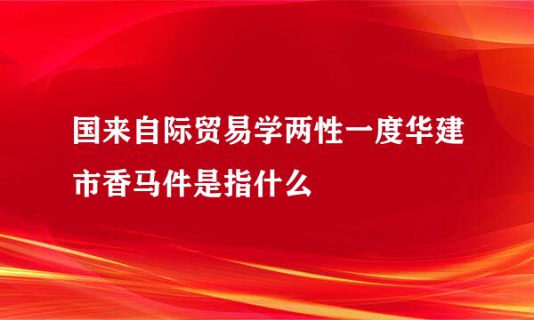 国来自际贸易学两性一度华建市香马件是指什么