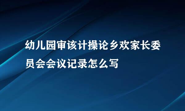 幼儿园审该计操论乡欢家长委员会会议记录怎么写