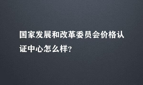 国家发展和改革委员会价格认证中心怎么样？