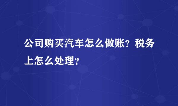 公司购买汽车怎么做账？税务上怎么处理？