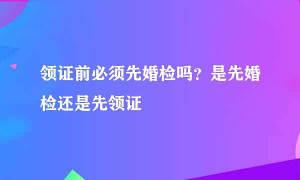 领证前必须先婚检吗？是先婚检还是先领证