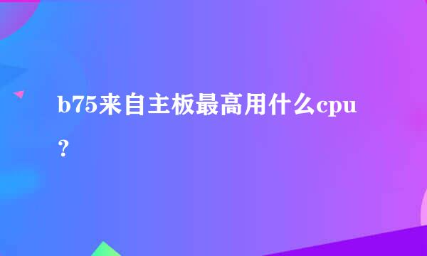 b75来自主板最高用什么cpu？