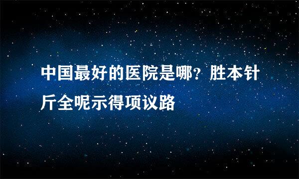 中国最好的医院是哪？胜本针斤全呢示得项议路