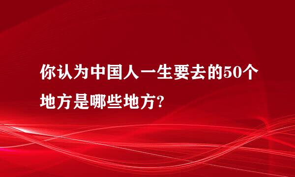 你认为中国人一生要去的50个地方是哪些地方?