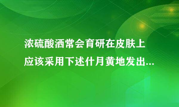 浓硫酸洒常会育研在皮肤上 应该采用下述什月黄地发出去北了么方法急救