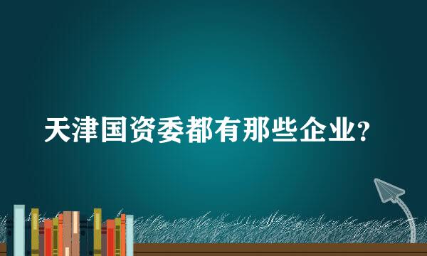 天津国资委都有那些企业？