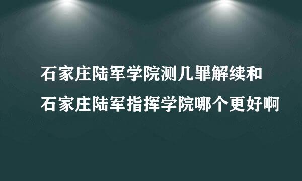 石家庄陆军学院测几罪解续和石家庄陆军指挥学院哪个更好啊