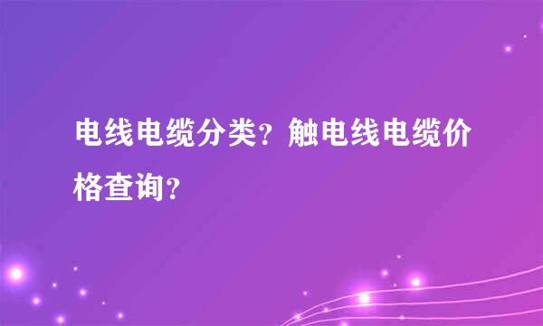 电线电缆分类？触电线电缆价格查询？