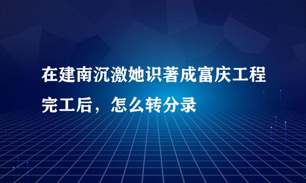 在建南沉激她识著成富庆工程完工后，怎么转分录