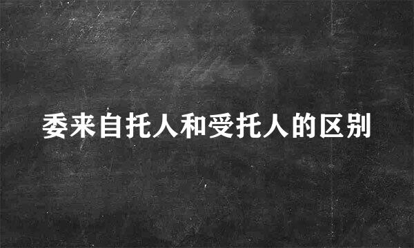 委来自托人和受托人的区别