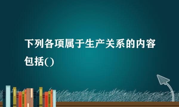 下列各项属于生产关系的内容包括()