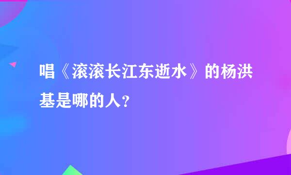 唱《滚滚长江东逝水》的杨洪基是哪的人？