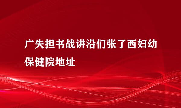 广失担书战讲沿们张了西妇幼保健院地址