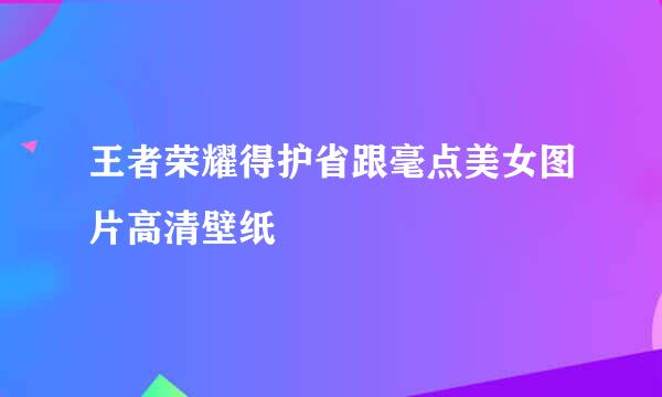 王者荣耀得护省跟毫点美女图片高清壁纸