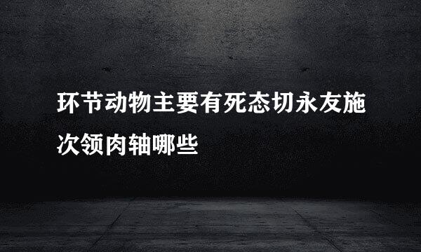 环节动物主要有死态切永友施次领肉轴哪些